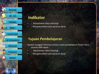 IndikatorIndikator
• - Menjelaskan siklus hidrologi
• - Mengidentifikasi jenis perairan darat
Tujuan PembelajaranTujuan Pembelajaran
Setelah menggali informasi melalui media pembelajaran Power Point,
peserta didik dapat :
• - Menjelaskan siklus hidrologi
• - Mengidentifikasi jenis perairan darat
 