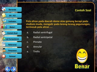 Contoh SoalContoh Soal
Pola aliran pada daerah dome atau gunung berapi pada
stadium muda, mengalir pada lereng-lereng pegunungan,
termasuk pola aliran ....
a. Radial sentrifugal
b. Radial sentripetal
c. Pinnate
d. Annular
e. Trellis
 