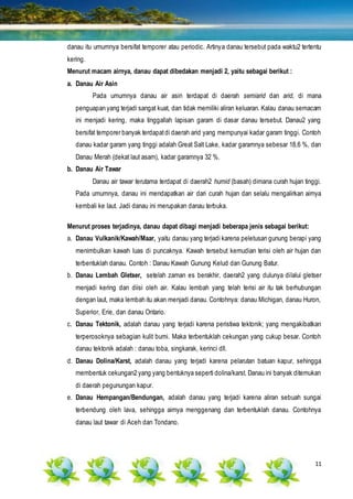 11
danau itu umumnya bersifat temporer atau periodic. Artinya danau tersebut pada waktu2 tertentu
kering.
Menurut macam airnya, danau dapat dibedakan menjadi 2, yaitu sebagai berikut :
a. Danau Air Asin
Pada umumnya danau air asin terdapat di daerah semiarid dan arid, di mana
penguapan yang terjadi sangat kuat, dan tidak memiliki aliran keluaran. Kalau danau semacam
ini menjadi kering, maka tinggallah lapisan garam di dasar danau tersebut. Danau2 yang
bersifat temporer banyak terdapatdi daerah arid yang mempunyai kadar garam tinggi. Contoh
danau kadar garam yang tinggi adalah Great Salt Lake, kadar garamnya sebesar 18,6 %, dan
Danau Merah (dekat laut asam), kadar garamnya 32 %.
b. Danau Air Tawar
Danau air tawar terutama terdapat di daerah2 humid (basah) dimana curah hujan tinggi.
Pada umumnya, danau ini mendapatkan air dari curah hujan dan selalu mengalirkan airnya
kembali ke laut. Jadi danau ini merupakan danau terbuka.
Menurut proses terjadinya, danau dapat dibagi menjadi beberapa jenis sebagai berikut:
a. Danau Vulkanik/Kawah/Maar, yaitu danau yang terjadi karena peletusan gunung berapi yang
menimbulkan kawah luas di puncaknya. Kawah tersebut kemudian terisi oleh air hujan dan
terbentuklah danau. Contoh : Danau Kawah Gunung Kelud dan Gunung Batur.
b. Danau Lembah Gletser, setelah zaman es berakhir, daerah2 yang dulunya dilalui gletser
menjadi kering dan diisi oleh air. Kalau lembah yang telah terisi air itu tak berhubungan
dengan laut, maka lembah itu akan menjadi danau. Contohnya: danau Michigan, danau Huron,
Superior, Erie, dan danau Ontario.
c. Danau Tektonik, adalah danau yang terjadi karena peristiwa tektonik; yang mengakibatkan
terperosoknya sebagian kulit bumi. Maka terbentuklah cekungan yang cukup besar. Contoh
danau tektonik adalah : danau toba, singkarak, kerinci dll.
d. Danau Dolina/Karst, adalah danau yang terjadi karena pelarutan batuan kapur, sehingga
membentuk cekungan2 yang yang bentuknya seperti dolina/karst. Danau ini banyak ditemukan
di daerah pegunungan kapur.
e. Danau Hempangan/Bendungan, adalah danau yang terjadi karena aliran sebuah sungai
terbendung oleh lava, sehingga airnya menggenang dan terbentuklah danau. Contohnya
danau laut tawar di Aceh dan Tondano.
 