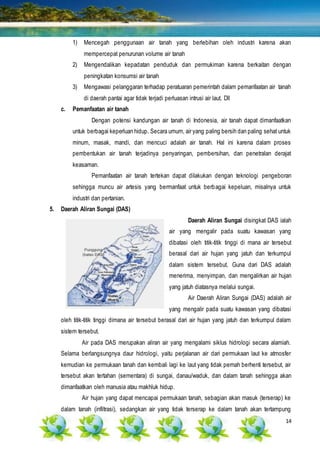 14
1) Mencegah penggunaan air tanah yang berlebihan oleh industri karena akan
mempercepat penurunan volume air tanah
2) Mengendalikan kepadatan penduduk dan permukiman karena berkaitan dengan
peningkatan konsumsi air tanah
3) Mengawasi pelanggaran terhadap peratuaran pemerintah dalam pemanfaatan air tanah
di daerah pantai agar tidak terjadi perluasan intrusi air laut. Dll
c. Pemanfaatan air tanah
Dengan potensi kandungan air tanah di Indonesia, air tanah dapat dimanfaatkan
untuk berbagai keperluan hidup. Secara umum, air yang paling bersih dan paling sehat untuk
minum, masak, mandi, dan mencuci adalah air tanah. Hal ini karena dalam proses
pembentukan air tanah terjadinya penyaringan, pembersihan, dan penetralan derajat
keasaman.
Pemanfaatan air tanah tertekan dapat dilakukan dengan teknologi pengeboran
sehingga muncu air artesis yang bermanfaat untuk berbagai kepeluan, misalnya untuk
industri dan pertanian.
5. Daerah Aliran Sungai (DAS)
Daerah Aliran Sungai disingkat DAS ialah
air yang mengalir pada suatu kawasan yang
dibatasi oleh titik-titik tinggi di mana air tersebut
berasal dari air hujan yang jatuh dan terkumpul
dalam sistem tersebut. Guna dari DAS adalah
menerima, menyimpan, dan mengalirkan air hujan
yang jatuh diatasnya melalui sungai.
Air Daerah Aliran Sungai (DAS) adalah air
yang mengalir pada suatu kawasan yang dibatasi
oleh titik-titik tinggi dimana air tersebut berasal dari air hujan yang jatuh dan terkumpul dalam
sistem tersebut.
Air pada DAS merupakan aliran air yang mengalami siklus hidrologi secara alamiah.
Selama berlangsungnya daur hidrologi, yaitu perjalanan air dari permukaan laut ke atmosfer
kemudian ke permukaan tanah dan kembali lagi ke laut yang tidak pernah berhenti tersebut, air
tersebut akan tertahan (sementara) di sungai, danau/waduk, dan dalam tanah sehingga akan
dimanfaatkan oleh manusia atau makhluk hidup.
Air hujan yang dapat mencapai permukaan tanah, sebagian akan masuk (terserap) ke
dalam tanah (infiltrasi), sedangkan air yang tidak terserap ke dalam tanah akan tertampung
 