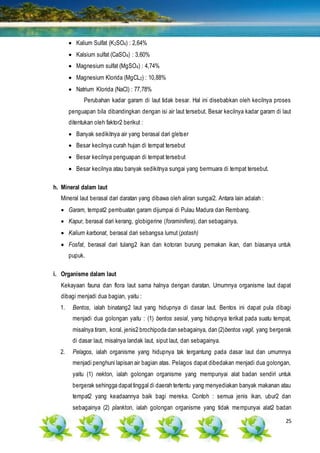 25
 Kalium Sulfat (K2SO4) : 2,64%
 Kalsium sulfat (CaSO4) : 3,60%
 Magnesium sulfat (MgSO4) : 4,74%
 Magnesium Klorida (MgCL2) : 10,88%
 Natrium Klorida (NaCl) : 77,78%
Perubahan kadar garam di laut tidak besar. Hal ini disebabkan oleh kecilnya proses
penguapan bila dibandingkan dengan isi air laut tersebut. Besar kecilnya kadar garam di laut
ditentukan oleh faktor2 berikut :
 Banyak sedikitnya air yang berasal dari gletser
 Besar kecilnya curah hujan di tempat tersebut
 Besar kecilnya penguapan di tempat tersebut
 Besar kecilnya atau banyak sedikitnya sungai yang bermuara di tempat tersebut.
h. Mineral dalam laut
Mineral laut berasal dari daratan yang dibawa oleh aliran sungai2. Antara lain adalah :
 Garam, tempat2 pembuatan garam dijumpai di Pulau Madura dan Rembang.
 Kapur, berasal dari kerang, globigerine (foraminifera), dan sebagainya.
 Kalium karbonat, berasal dari sebangsa lumut (potash)
 Fosfat, berasal dari tulang2 ikan dan kotoran burung pemakan ikan, dan biasanya untuk
pupuk.
i. Organisme dalam laut
Kekayaan fauna dan flora laut sama halnya dengan daratan. Umumnya organisme laut dapat
dibagi menjadi dua bagian, yaitu :
1. Bentos, ialah binatang2 laut yang hidupnya di dasar laut. Bentos ini dapat pula dibagi
menjadi dua golongan yaitu : (1) bentos sesial, yang hidupnya terikat pada suatu tempat,
misalnya tiram, koral, jenis2 brochipoda dan sebagainya, dan (2)bentos vagil, yang bergerak
di dasar laut, misalnya landak laut, siput laut, dan sebagainya.
2. Pelagos, ialah organisme yang hidupnya tak tergantung pada dasar laut dan umumnya
menjadi penghuni lapisan air bagian atas. Pelagos dapat dibedakan menjadi dua golongan,
yaitu (1) nekton, ialah golongan organisme yang mempunyai alat badan sendiri untuk
bergerak sehingga dapattinggal di daerah tertentu yang menyediakan banyak makanan atau
tempat2 yang keadaannya baik bagi mereka. Contoh : semua jenis ikan, ubur2 dan
sebagainya (2) plankton, ialah golongan organisme yang tidak mempunyai alat2 badan
 