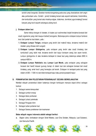 26
sendiri untuk bergerak. Gerakan mereka bergantung pada arus yang disebabkan oleh angin
atau perbedaan suhu. Contoh : jenis2 binatang bersel satu seperti radiolarian, foraminifera,
dan tumbuh2an yang bersel satu misalnya algae, diatomea, demikian juga binatang2 bersel
banyak yang kecil seperti sebangsa udang kecil.
j. Endapan dalam laut
Sama halnya dengan di daratan, di lautan pun sedimentasi terjadi terutama berasal dari
sisa2 organisme yang mati maupun bahan2 anorganis. Beberapa jenis endapan lumpur berturut-
turut dari pantai ke laut dalam, yaitu :
1) Endapan Lumpur Terigen, endapan yang terdiri dari materi2 halus, terutama materi2 dari
daratan yang dibawa oleh sungai2.
2) Endapan Lumpur Globigerina, yaitu endapan yang terdiri atas sisa2 binatang dan
tumbuhan2 yang telah mati, terutama terdiri dari kapur berasam arang dan asam kersik.
Lumpur globigerina di atas terutama terdapat di dasar laut yang dalamnya antara 2000 m
sampai 4000 m.
3) Endapan Lumpur Radiolaria atau Lumpur Laut Merah, yaitu endapan yang sebagian
berasal dari hasil2 letusan gunung berapi di dalam laut dan sebagian berasal dari sisa2
binatang yang amat kecil yang berangka zat kersik. Endapan ini terdapat pada laut yang
dalam (4.000 – 7.000 m) dan tidak terdapat kapur atau persenyawaan2 kapur
D. PEMANFAATAN DAN PELESTARIAN PERAIRANLAUT SECARA BERKELANJUTAN
Manfaat wilayah perairanlaut dalam kaitannya dengan kehidupan manusia dapat dirinci sebagai
berikut:
1. Sebagai sarana transportasi
2. Sebagai sumber energi
3. Sebagai lahan perikanan
4. Sebagai Lokasi pariwisata
5. Sebagai Pengatur iklim
6. Sebagai Lahan pertanian laut
7. Sebagai Sarana pertahanan dan keamanan
Batas wilayah negara indonesia adalah sebagai berikut:
a. Bagian utara, berbatasan dengan Selat Malaka, Laut Cina Selatan, Malaysia, Laut Sulawesi,
dan Samudra Pasifik
 
