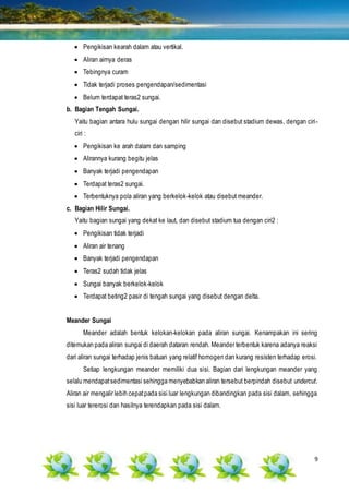 9
 Pengikisan kearah dalam atau vertikal.
 Aliran airnya deras
 Tebingnya curam
 Tidak terjadi proses pengendapan/sedimentasi
 Belum terdapat teras2 sungai.
b. Bagian Tengah Sungai.
Yaitu bagian antara hulu sungai dengan hilir sungai dan disebut stadium dewas, dengan ciri-
ciri :
 Pengikisan ke arah dalam dan samping
 Alirannya kurang begitu jelas
 Banyak terjadi pengendapan
 Terdapat teras2 sungai.
 Terbentuknya pola aliran yang berkelok-kelok atau disebut meander.
c. Bagian Hilir Sungai.
Yaitu bagian sungai yang dekat ke laut, dan disebut stadium tua dengan ciri2 :
 Pengikisan tidak terjadi
 Aliran air tenang
 Banyak terjadi pengendapan
 Teras2 sudah tidak jelas
 Sungai banyak berkelok-kelok
 Terdapat beting2 pasir di tengah sungai yang disebut dengan delta.
Meander Sungai
Meander adalah bentuk kelokan-kelokan pada aliran sungai. Kenampakan ini sering
ditemukan pada aliran sungai di daerah dataran rendah. Meander terbentuk karena adanya reaksi
dari aliran sungai terhadap jenis batuan yang relatif homogen dan kurang resisten terhadap erosi.
Setiap lengkungan meander memiliki dua sisi. Bagian dari lengkungan meander yang
selalu mendapatsedimentasi sehingga menyebabkan aliran tersebut berpindah disebut undercut.
Aliran air mengalir lebih cepatpada sisi luar lengkungan dibandingkan pada sisi dalam, sehingga
sisi luar tererosi dan hasilnya terendapkan pada sisi dalam.
 