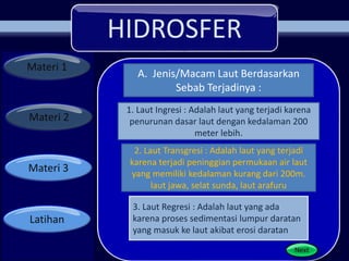 HIDROSFER
Materi 1
Materi 2
Materi 3
Latihan
3. Laut Regresi : Adalah laut yang ada
karena proses sedimentasi lumpur daratan
yang masuk ke laut akibat erosi daratan
A. Jenis/Macam Laut Berdasarkan
Sebab Terjadinya :
1. Laut Ingresi : Adalah laut yang terjadi karena
penurunan dasar laut dengan kedalaman 200
meter lebih.
2. Laut Transgresi : Adalah laut yang terjadi
karena terjadi peninggian permukaan air laut
yang memiliki kedalaman kurang dari 200m.
laut jawa, selat sunda, laut arafuru
 