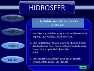 HIDROSFER
Materi 1
Materi 2
Materi 3
Latihan
Next
1. Laut Tepi : Adalah laut yang ada di tepi benua. Laut
Jepang, Laut Karibia,laut cina selatan.
2. Laut Pedalaman : Adalah laut yang dikelilingi oleh
daratan benua yang hampir seluruhnya terkepung
benua.laut tengah, laut hitam, laut
baltik
3. Laut Tengah : Adalah laut yang ada di tengah-
tengah antara benua. Laut tengah
B. Jenis/Macam Laut Berdasarkan
Letak Laut :
 