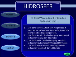 HIDROSFER
Materi 1
Materi 2
Materi 3
Latihan
Next
1. Laut Zona Litoral : Adalah laut yang berada di
batas antara garis pasang surut air laut yang bisa
kering dan bisa tergenang air laut.
2. Laut Zona Neritik : Adalah laut yang mempunyai
kedalaman kurang dari 200 meter.
3. Laut Zona Batial : Adalah laut yang memiliki
kedalaman laut antara 200 hingga 1800 meter.
4. Laut Zona Abisal : Adalah laut yang memiliki
kedalaman yang lebih dari 1800 mete
C. Jenis/Macam Laut Berdasarkan
Kedalaman Laut :
 