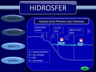 HIDROSFER
Materi 1
Materi 2
Materi 3
Latihan
Next
Garis dasar
pantai
12 mil
laut 200 mil laut
(ZEE)
B
C
D
A = landas kontinen
B = laut wilayah
C = ZEE
D = laut bebas
A
Ilustrasi Zona Perairan Laut Indonesia
 