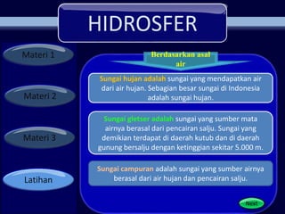 HIDROSFER
Materi 1
Materi 2
Materi 3
Latihan
Berdasarkan asal
air
Next
Sungai hujan adalah sungai yang mendapatkan air
dari air hujan. Sebagian besar sungai di Indonesia
adalah sungai hujan.
Sungai gletser adalah sungai yang sumber mata
airnya berasal dari pencairan salju. Sungai yang
demikian terdapat di daerah kutub dan di daerah
gunung bersalju dengan ketinggian sekitar 5.000 m.
Sungai campuran adalah sungai yang sumber airnya
berasal dari air hujan dan pencairan salju.
 