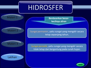 HIDROSFER
Materi 1
Materi 2
Materi 3
Latihan
Berdasarkan besar-
kecilnya aliran
Next
Sungai permanen, yaitu sungai yang mengalir secara
tetap sepanjang tahun.
Sungai periodik, yaitu sungai yang mengalir secara
tidak tetap dan bergantung pada curah hujan.
 