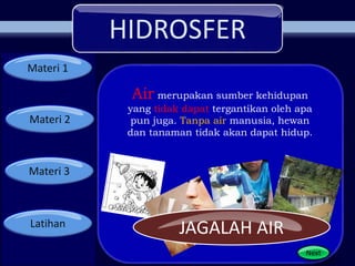 HIDROSFER
Materi 1
Materi 2
Materi 3
Latihan
Next
Air merupakan sumber kehidupan
yang tidak dapat tergantikan oleh apa
pun juga. Tanpa air manusia, hewan
dan tanaman tidak akan dapat hidup.
JAGALAH AIR
 