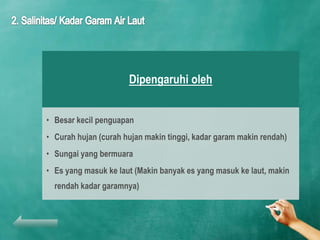 Dipengaruhi oleh


• Besar kecil penguapan
• Curah hujan (curah hujan makin tinggi, kadar garam makin rendah)
• Sungai yang bermuara
• Es yang masuk ke laut (Makin banyak es yang masuk ke laut, makin
  rendah kadar garamnya)
 