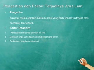 •    Pengertian

     Arus laut adalah gerakan molekul air laut yang pada umumnya dengan arah

     horizontal dan vertikal .
•    Faktor Terjadinya
1.   Perbedaan suhu atau salinitas air laut

2.   Gerakan angin yang tetap arahnya sepanjang tahun

3.   Perbedaan tinggi permukaan air
 