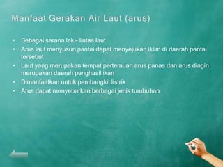 • Sebagai sarana lalu- lintas laut
• Arus laut menyusuri pantai dapat menyejukan iklim di daerah pantai
  tersebut
• Laut yang merupakan tempat pertemuan arus panas dan arus dingin
  merupakan daerah penghasil ikan
• Dimanfaatkan untuk pembangkit listrik
• Arus dapat menyebarkan berbagai jenis tumbuhan
 