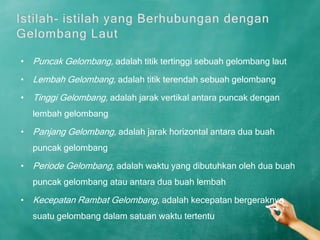 • Puncak Gelombang, adalah titik tertinggi sebuah gelombang laut

• Lembah Gelombang, adalah titik terendah sebuah gelombang

• Tinggi Gelombang, adalah jarak vertikal antara puncak dengan
  lembah gelombang

• Panjang Gelombang, adalah jarak horizontal antara dua buah
  puncak gelombang

• Periode Gelombang, adalah waktu yang dibutuhkan oleh dua buah
  puncak gelombang atau antara dua buah lembah

• Kecepatan Rambat Gelombang, adalah kecepatan bergeraknya
  suatu gelombang dalam satuan waktu tertentu
 