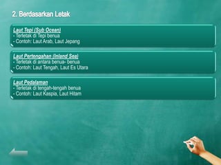 Laut Tepi (Sub Ocean)
- Terletak di Tepi benua
- Contoh: Laut Arab, Laut Jepang

Laut Pertengahan (Inland Sea)
- Terletak di antara benua- benua
- Contoh: Laut Tengah, Laut Es Utara

Laut Pedalaman
- Terletak di tengah-tengah benua
- Contoh: Laut Kaspia, Laut Hitam
 