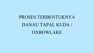 PROSES TERBENTUKNYA
DANAU TAPAL KUDA /
OXBOWLAKE
 