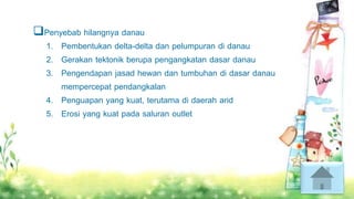 Penyebab hilangnya danau
1. Pembentukan delta-delta dan pelumpuran di danau
2. Gerakan tektonik berupa pengangkatan dasar danau
3. Pengendapan jasad hewan dan tumbuhan di dasar danau
mempercepat pendangkalan
4. Penguapan yang kuat, terutama di daerah arid
5. Erosi yang kuat pada saluran outlet
 