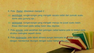 6. Pola Radial, dibedakan menjadi 2 :
(a) sentrifugal, sungai-sungai yang mengalir secara radial dari puncak suatu
dome atau gunung api ;
(b) sentripetal, sungai-sungai yang mengalir menuju ke pusat suatu basin.
Biasa ditemukan pada setiap basin atau depresi.
7. Pola annular, pola peralihan dari golongan radial karena pola ini timbul pada
struktur melingkar seperti dome.
8. Pola rectangular, pola aliran dimana sungai bermuara ke sungai utama
dengan membentuk tikungan dengan sudut hampir siku-siku.
 