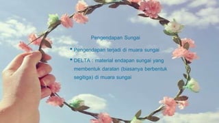 Pengendapan Sungai
• Pengendapan terjadi di muara sungai
• DELTA : material endapan sungai yang
membentuk daratan (biasanya berbentuk
segitiga) di muara sungai
 