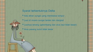Syarat terbentuknya Delta
• Ada aliran sungai yang membawa lumpur
• Laut di muara sungai landai dan dangkal
• Lautnya tenang (gelombang dan arus laut tidak besar)
• Arus pasang surut tidak besar
 