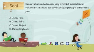 Soal
2
A. DanauPoso
B. DanauToba
C. DanauRinjani
D. DanauSingkarak
Danau vulkanikadalahdanau yang terbentukakibat aktivitas
vulkanisme.Salah satudanauvulkanik yang terdapat di Indonesia
yaitu . . . .
 