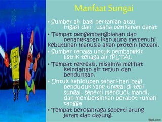 Manfaat Sungai
• Sumber air bagi pertanian atau
irigasi dan usaha perikanan darat
• Tempat pengembangbiakan dan
penangkapan ikan guna memenuhi
kebutuhan manusia akan protein hewani.
• Sumber tenaga untuk pembangkit
listrik tenaga air (PLTA).
• Tempat rekreasi, misalnya melihat
keindahan air terjun dan
bendungan.
• Untuk kehidupan sehari-hari bagi
penduduk yang tinggal di tepi
sungai. seperti mencuci, mandi,
dan membersihkan perabot rumah
tangga
• Tempat berolahraga seperti arung
jeram dan dayung.
 