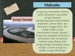 Sungai tua merupakan dataran
banjir, dibantaran yang lebar
sungai biasanya
mengembangkan pola berkelok
(meander), oxbow lakes, alur
teranyam, tanggul alam, dan
undak-undak sungai
menunjukkan kondisi ‘graded’.
Sungai tua sangatlah berlumpur,
konsekuensi dari banyaknya
material yang dibawa oleh
sungai dengan kecepatan yang
rendah. Contoh sungai tua
adalah Sungai Mississippi.
Hidrosfer
Sungai Dewasa
 