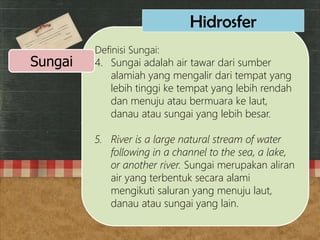Definisi Sungai:
4. Sungai adalah air tawar dari sumber
alamiah yang mengalir dari tempat yang
lebih tinggi ke tempat yang lebih rendah
dan menuju atau bermuara ke laut,
danau atau sungai yang lebih besar.
5. River is a large natural stream of water
following in a channel to the sea, a lake,
or another river. Sungai merupakan aliran
air yang terbentuk secara alami
mengikuti saluran yang menuju laut,
danau atau sungai yang lain.
Sungai
Hidrosfer
 