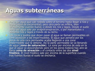 Aguas subterráneas   Parte del agua que cae resbala sobre el terreno hasta llegar a ríos y lagos (agua de escorrentía), pero otra parte se infiltra, bien directamente cuando llueve, o desde los ríos y lagos. Desde el suelo parte del agua sale por evapotranspiración, o por manantiales o alimenta ríos y lagos a través de su lecho.  Las rocas y suelos que dejan pasar el agua se llaman permeables en contraposición a las impermeables. El agua que penetra por los poros de una roca permeable acaba llegando a una zona impermeable que la detiene. Así la parte permeable se va llenando de agua ( zona de saturación ). La zona por encima de esta en la que el agua va descendiendo pero en los poros todavía hay aire se llama  zona de aireación  y el contacto entre las dos  nivel freático . El nivel freático sale por encima de la superficie cuando tras fuertes lluvias el suelo se encharca.  
