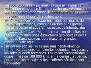 Las rocas porosas y permeables que almacenan y transmiten el agua se llaman  acuíferos . Veremos que son una fuente importante de  agua para uso humano .  Los principales tipos de acuífero son:  Acuíferos detríticos .- Están formados por masas de rocas fragmentadas, como las arenas o las gravas, que almacenan el agua en los espacios intersticiales.    Acuíferos cársticos .- Algunas rocas son disueltas por el agua y forman unas estructuras geológicas típicas llamadas Karst capaces de almacenar grandes cantidades de agua.  Las calizas son las rocas que más habitualmente forman Karsts, pero también las dolomías, los yesos y las sales pueden formarlos. Las rocas carbonatadas ocupan más de 100 000 km2 en la península Ibérica, por lo que los paisajes y los acuíferos cársticos son frecuentes.  