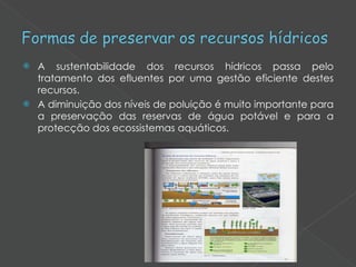 A sustentabilidade dos recursos hídricos passa pelo tratamento dos efluentes por uma gestão eficiente destes recursos. A diminuição dos níveis de poluição é muito importante para a preservação das reservas de água potável e para a protecção dos ecossistemas aquáticos. 