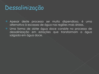 Apesar deste processo ser muito dispendioso, é uma alternativa à escassez de água nas regiões mais áridas. Uma forma de obter água doce consiste no processo de dessalinização em estações que transformam a água salgada em água doce. 