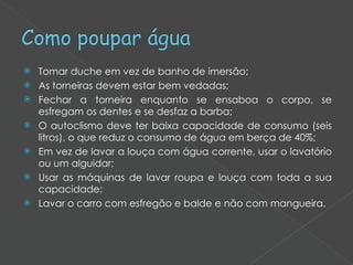 Tomar duche em vez de banho de imersão; As torneiras devem estar bem vedadas; Fechar a torneira enquanto se ensaboa o corpo, se esfregam os dentes e se desfaz a barba; O autoclismo deve ter baixa capacidade de consumo (seis litros), o que reduz o consumo de água em berça de 40%; Em vez de lavar a louça com água corrente, usar o lavatório ou um alguidar; Usar as máquinas de lavar roupa e louça com toda a sua capacidade; Lavar o carro com esfregão e balde e não com mangueira. 