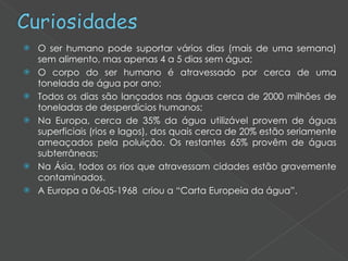O ser humano pode suportar vários dias (mais de uma semana) sem alimento, mas apenas 4 a 5 dias sem água; O corpo do ser humano é atravessado por cerca de uma tonelada de água por ano; Todos os dias são lançados nas águas cerca de 2000 milhões de toneladas de desperdícios humanos; Na Europa, cerca de 35% da água utilizável provem de águas superficiais (rios e lagos), dos quais cerca de 20% estão seriamente ameaçados pela poluição. Os restantes 65% provêm de águas subterrâneas; Na Ásia, todos os rios que atravessam cidades estão gravemente contaminados. A Europa a 06-05-1968  criou a “Carta Europeia da água”. 