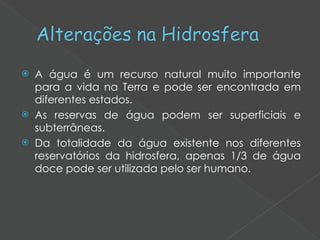 A água é um recurso natural muito importante para a vida na Terra e pode ser encontrada em diferentes estados. As reservas de água podem ser superficiais e subterrâneas.  Da totalidade da água existente nos diferentes reservatórios da hidrosfera, apenas 1/3 de água doce pode ser utilizada pelo ser humano. 