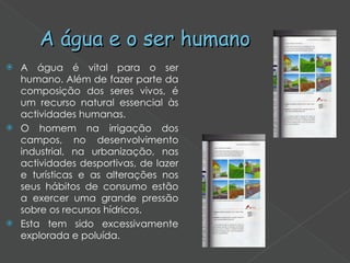 A água e o ser humano A água é vital para o ser humano. Além de fazer parte da composição dos seres vivos, é um recurso natural essencial às actividades humanas. O homem na irrigação dos campos, no desenvolvimento industrial, na urbanização, nas actividades desportivas, de lazer e turísticas e as alterações nos seus hábitos de consumo estão a exercer uma grande pressão sobre os recursos hídricos.  Esta tem sido excessivamente explorada e poluída.  