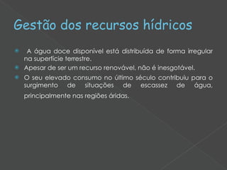 Gestão dos recursos hídricos A água doce disponível está distribuída de forma irregular na superfície terrestre.  Apesar de ser um recurso renovável, não é inesgotável.  O seu elevado consumo no último século contribuiu para o surgimento de situações de escassez de água, principalmente nas regiões áridas.   