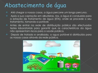 Abastecimento de água Até chegar a nossas casas, a água percorre um longo percurso.  Após a sua captação em albufeiras, rios, a água é conduzida para a estação de tratamento de água (ETA), onde se procede o seu tratamento, tornando-a potável. Antes de entrar na rede de distribuição pública são efectuados testes laboratoriais para garantir que as características da água não apresentam riscos para a saúde pública. Depois de tratada e analisada, a agua potável é distribuída para as nossas casas através da rede pública.   