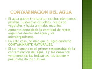  El agua puede transportar muchos elementos:
piedras, sustancias disueltas, restos de
vegetales y hasta animales muertos.
 Aumenta demasiado la cantidad de restos
orgánicos dentro del agua y los
microorganismos.
 En este caso, se dice que el agua contiene
CONTAMINANTE NATURALES.
 El ser humano es el primer responsable de la
contaminación del agua. Ej: los desechos
venenosos de las industrias, los abonos y
pesticidas de los cultivos.
 