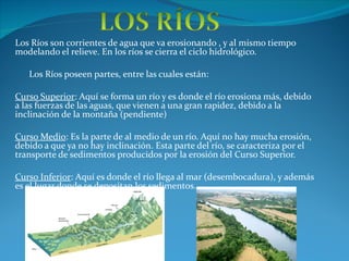 Los Ríos son corrientes de agua que va erosionando , y al mismo tiempo modelando el relieve. En los ríos se cierra el ciclo hidrológico. Los Ríos poseen partes, entre las cuales están: Curso Superior : Aquí se forma un río y es donde el río erosiona más, debido a las fuerzas de las aguas, que vienen a una gran rapidez, debido a la inclinación de la montaña (pendiente) Curso Medio : Es la parte de al medio de un río. Aquí no hay mucha erosión, debido a que ya no hay inclinación. Esta parte del río, se caracteriza por el transporte de sedimentos producidos por la erosión del Curso Superior. Curso Inferior : Aquí es donde el río llega al mar (desembocadura), y además es el lugar donde se depositan los sedimentos.  