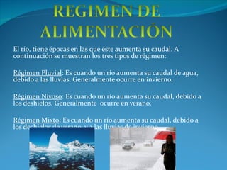 El río, tiene épocas en las que éste aumenta su caudal. A continuación se muestran los tres tipos de régimen: Régimen Pluvial : Es cuando un río aumenta su caudal de agua, debido a las lluvias. Generalmente ocurre en invierno. Régimen Nivoso : Es cuando un río aumenta su caudal, debido a los deshielos. Generalmente  ocurre en verano. Régimen Mixto : Es cuando un río aumenta su caudal, debido a los deshielos de verano, y a las lluvias de invierno. 