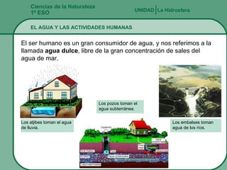 Ciencias de la Naturaleza 1º ESO EL AGUA Y LAS ACTIVIDADES HUMANAS La Hidrosfera UNIDAD   El ser humano es un gran consumidor de agua, y nos referimos a la llamada  agua dulce , libre de la gran concentración de sales del agua de mar. Los aljibes toman el agua  de lluvia. Los embalses toman agua de los ríos. Los pozos toman el agua subterránea. 
