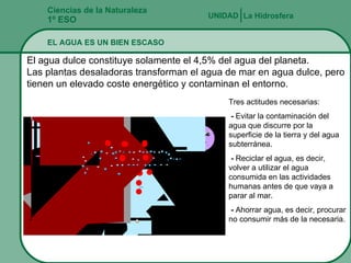 Ciencias de la Naturaleza 1º ESO EL AGUA ES UN BIEN ESCASO La Hidrosfera UNIDAD   El agua dulce constituye solamente el 4,5% del agua del planeta. Las plantas desaladoras transforman el agua de mar en agua dulce, pero tienen un elevado coste energético y contaminan el entorno. Tres actitudes necesarias: -  Evitar la contaminación del agua que discurre por la superficie de la tierra y del agua subterránea. -  Reciclar el agua, es decir, volver a utilizar el agua consumida en las actividades humanas antes de que vaya a parar al mar. -  Ahorrar agua, es decir, procurar no consumir más de la necesaria. 