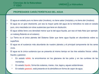 Ciencias de la Naturaleza 1º ESO PROPIEDADES CARÁCTERÍSTICAS DEL AGUA La Hidrosfera UNIDAD   El agua en estado puro no tiene color (incolora), no tiene sabor (insípida) y no tiene olor (inodora). El agua es un gran disolvente, por eso la mayor parte del agua de la hidrosfera no está en estado puro, sino mezclada con otras sustancias que tiene en disolución. El agua sólida tiene una densidad menor que la del agua líquida, por eso el hielo flota (por ejemplo: un iceberg flotando en el océano). La Tierra es el  único planeta del Sistema Solar que tiene agua líquida en abundancia sobre su superficie. El agua es el sustancia m ás abundante  de nuestro planeta y el principal componente de los seres vivos. El agua es la  única sustancia que se presenta al mismo tiempo en los tres estados físicos: sólido, líquido y gaseoso. En estado  s ólido,  la encontramos en los glaciares de los polos y en las cumbres de las montañas. En estado  l íquido,  forma los océanos, mares, ríos, lagos y aguas subterráneas. En estado  gaseoso,  est á presente en la atmósfera en forma de vapor de agua. 