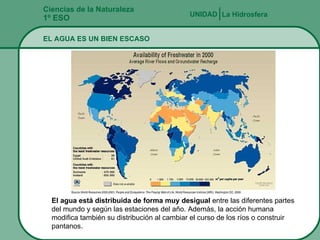 Ciencias de la Naturaleza 1º ESO EL AGUA ES UN BIEN ESCASO La Hidrosfera UNIDAD   El agua está distribuida de forma muy desigual  entre las diferentes partes del mundo y según las estaciones del año. Además, la acción humana modifica también su distribución al cambiar el curso de los ríos o construir pantanos.  