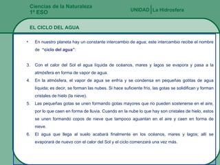 Ciencias de la Naturaleza 1º ESO La Hidrosfera UNIDAD   EL CICLO DEL AGUA En nuestro planeta hay un constante intercambio de agua; este intercambio recibe el nombre de  “ciclo del agua” : Con el calor del Sol el agua líquida de océanos, mares y lagos se evapora y pasa a la atmósfera en forma de vapor de agua. En la atmósfera, el vapor de agua se enfría y se condensa en pequeñas gotitas de agua líquida; es decir, se forman las nubes. Si hace suficiente frío, las gotas se solidifican y forman cristales de hielo (la nieve). Las pequeñas gotas se unen formando gotas mayores que no pueden sostenerse en el aire, por lo que caen en forma de lluvia. Cuando en la nube lo que hay son cristales de hielo, estos se unen formando copos de nieve que tampoco aguantan en el aire y caen en forma de nieve. El agua que llega al suelo acabará finalmente en los océanos, mares y lagos; allí se evaporará de nuevo con el calor del Sol y el ciclo comenzará una vez más. 