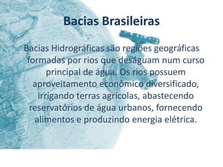 Bacias Brasileiras
Bacias Hidrográficas são regiões geográficas
 formadas por rios que deságuam num curso
       principal de água. Os rios possuem
   aproveitamento econômico diversificado,
    irrigando terras agrícolas, abastecendo
  reservatórios de água urbanos, fornecendo
   alimentos e produzindo energia elétrica.
 
