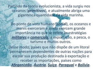 Partindo da teoria evolucionista, a vida surgiu nos
  oceanos (primitivos), e atualmente abriga uma
      gigantesca quantidade de vida marinha.

 Do ponto de vista humano (social), os oceanos e
    mares exerceram e ainda exercem grande
   importância no que se refere às estratégias
 militares e comerciais, a exportação, a pesca, o
             turismo e muitos outros.
Desse modo, países que não dispõe de um litoral
permanecem dependentes de outras nações para
  escoar sua produção destinada à exportação e
      receber as importações, países como
 Afeganistão, Áustria, Suíça, Paraguai e Bolívia.
 