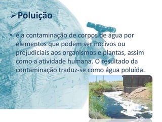 Poluição
• é a contaminação de corpos de água por
  elementos que podem ser nocivos ou
  prejudiciais aos organismos e plantas, assim
  como a atividade humana. O resultado da
  contaminação traduz-se como água poluída.
 