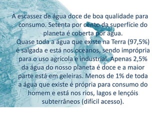 A escassez de água doce de boa qualidade para
  consumo. Setenta por cento da superfície do
           planeta é coberta por água.
 Quase toda a água que existe na Terra (97,5%)
 é salgada e está nos oceanos, sendo imprópria
  para o uso agrícola e industrial. Apenas 2,5%
   da água do nosso planeta é doce e a maior
  parte está em geleiras. Menos de 1% de toda
  a água que existe é própria para consumo do
     homem e está nos rios, lagos e lençóis
          subterrâneos (difícil acesso).
 